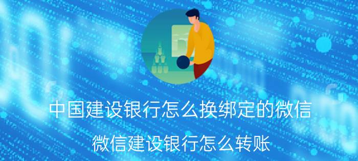 中国建设银行怎么换绑定的微信 微信建设银行怎么转账？